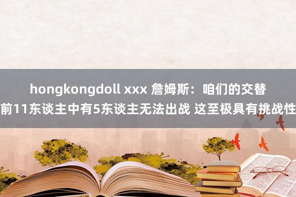 hongkongdoll xxx 詹姆斯：咱们的交替前11东谈主中有5东谈主无法出战 这至极具有挑战性