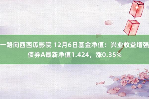 一路向西西瓜影院 12月6日基金净值：兴业收益增强债券A最新净值1.424，涨0.35%