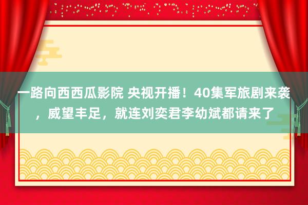 一路向西西瓜影院 央视开播！40集军旅剧来袭，威望丰足，就连刘奕君李幼斌都请来了