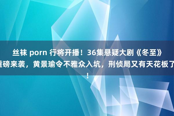 丝袜 porn 行将开播！36集悬疑大剧《冬至》重磅来袭，黄景瑜令不雅众入坑，刑侦局又有天花板了！