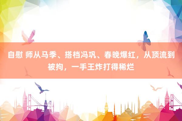 自慰 师从马季、搭档冯巩、春晚爆红，从顶流到被拘，一手王炸打得稀烂