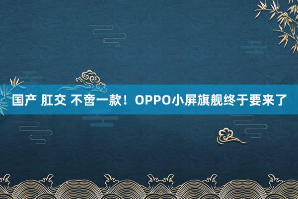 国产 肛交 不啻一款！OPPO小屏旗舰终于要来了