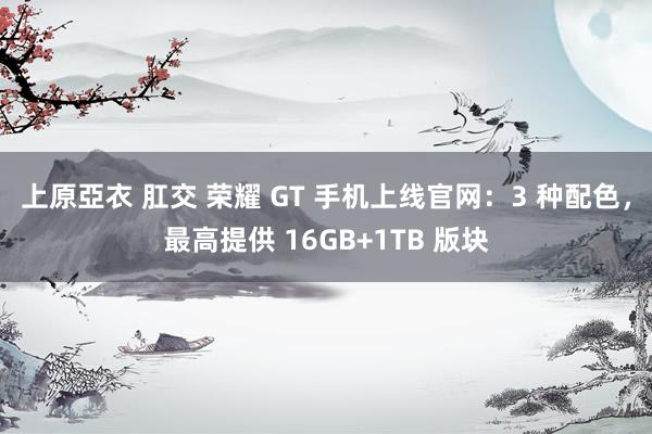 上原亞衣 肛交 荣耀 GT 手机上线官网：3 种配色，最高提供 16GB+1TB 版块