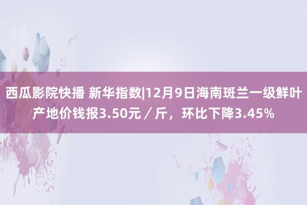 西瓜影院快播 新华指数|12月9日海南斑兰一级鲜叶产地价钱报3.50元／斤，环比下降3.45%