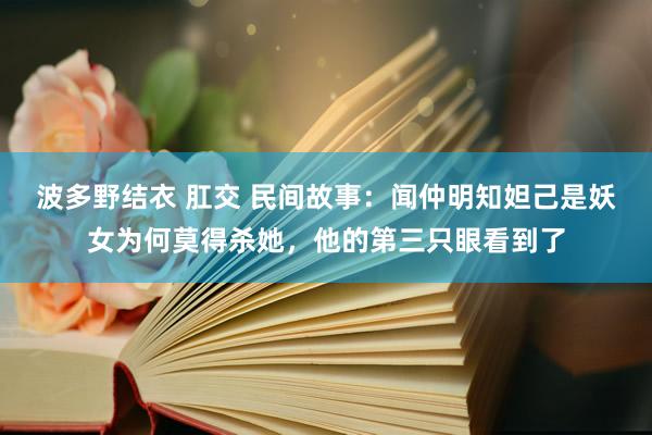 波多野结衣 肛交 民间故事：闻仲明知妲己是妖女为何莫得杀她，他的第三只眼看到了