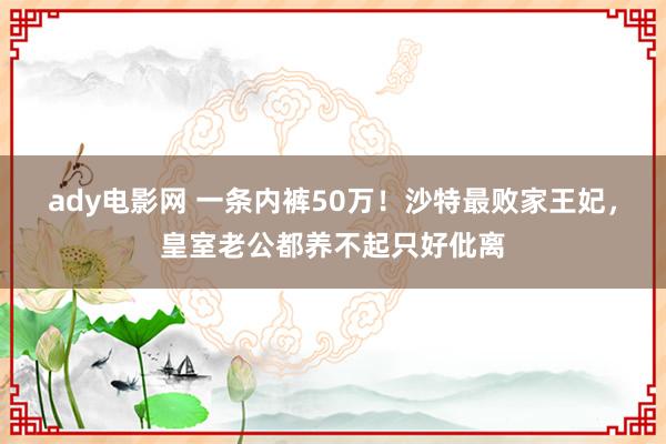 ady电影网 一条内裤50万！沙特最败家王妃，皇室老公都养不起只好仳离