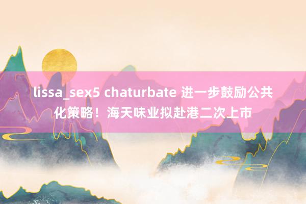 lissa_sex5 chaturbate 进一步鼓励公共化策略！海天味业拟赴港二次上市