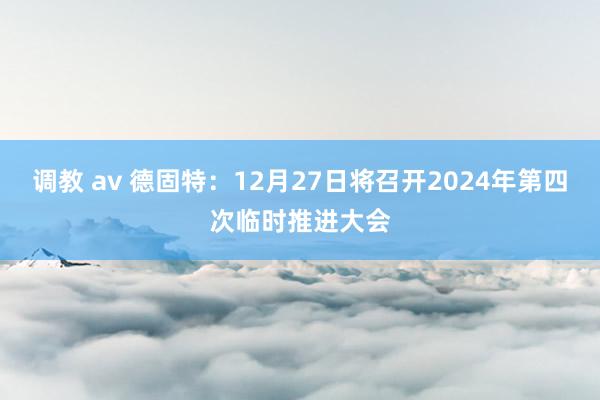 调教 av 德固特：12月27日将召开2024年第四次临时推进大会