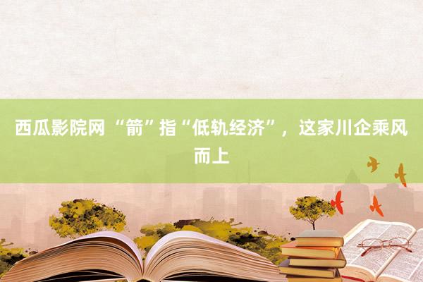 西瓜影院网 “箭”指“低轨经济”，这家川企乘风而上