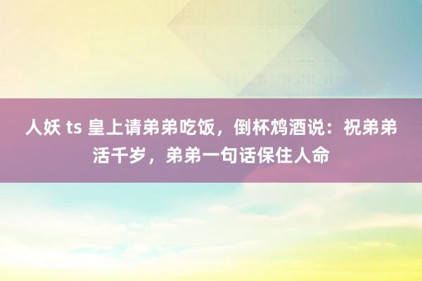 人妖 ts 皇上请弟弟吃饭，倒杯鸩酒说：祝弟弟活千岁，弟弟一句话保住人命