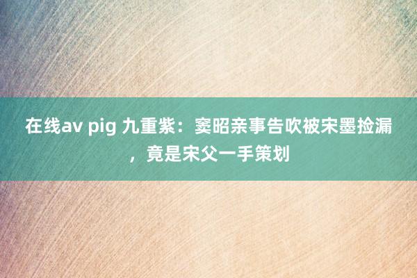 在线av pig 九重紫：窦昭亲事告吹被宋墨捡漏，竟是宋父一手策划