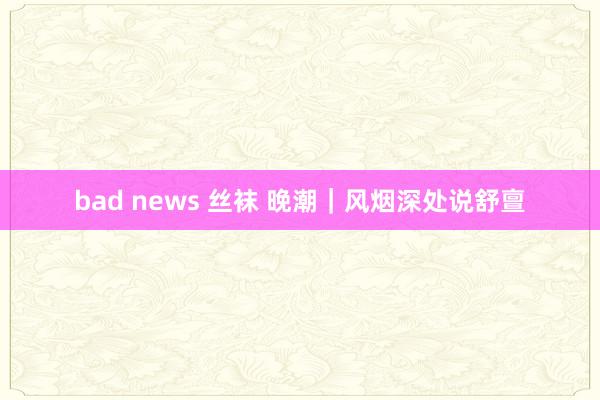 bad news 丝袜 晚潮｜风烟深处说舒亶