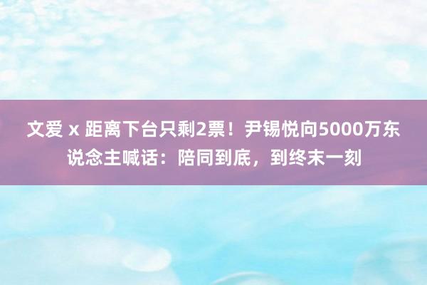 文爱 x 距离下台只剩2票！尹锡悦向5000万东说念主喊话：陪同到底，到终末一刻