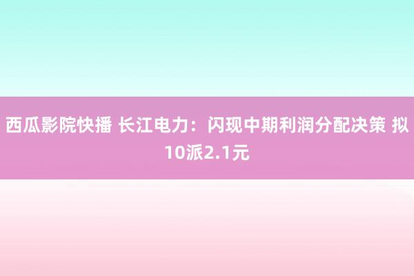 西瓜影院快播 长江电力：闪现中期利润分配决策 拟10派2.1元