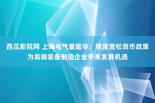 西瓜影院网 上海电气董鑑华：限度宽松货币政策为高端装备制造企业带来发展机遇