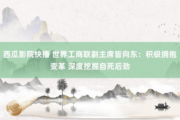 西瓜影院快播 世界工商联副主席皆向东：积极拥抱变革 深度挖掘自死后劲