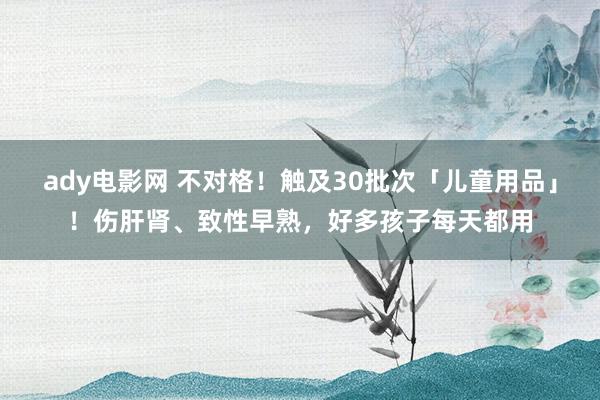 ady电影网 不对格！触及30批次「儿童用品」！伤肝肾、致性早熟，好多孩子每天都用