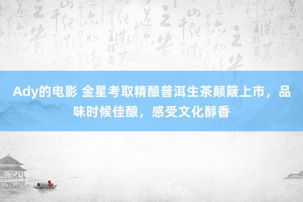 Ady的电影 金星考取精酿普洱生茶颠簸上市，品味时候佳酿，感受文化醇香