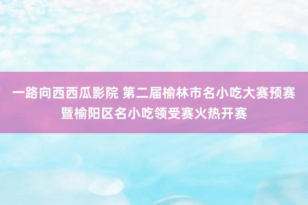 一路向西西瓜影院 第二届榆林市名小吃大赛预赛暨榆阳区名小吃领受赛火热开赛