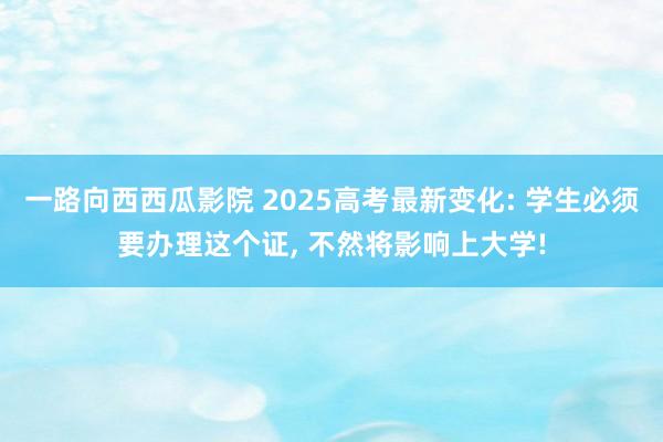 一路向西西瓜影院 2025高考最新变化: 学生必须要办理这个证， 不然将影响上大学!