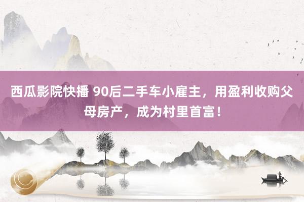 西瓜影院快播 90后二手车小雇主，用盈利收购父母房产，成为村里首富！