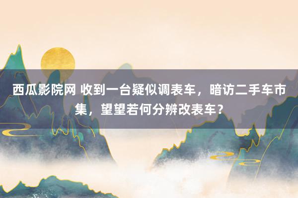 西瓜影院网 收到一台疑似调表车，暗访二手车市集，望望若何分辨改表车？