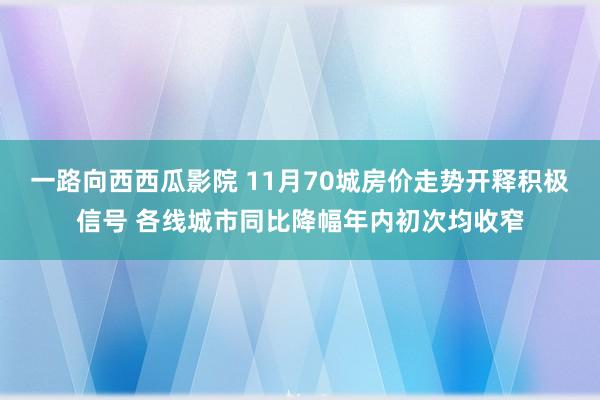 一路向西西瓜影院 11月70城房价走势开释积极信号 各线城市同比降幅年内初次均收窄