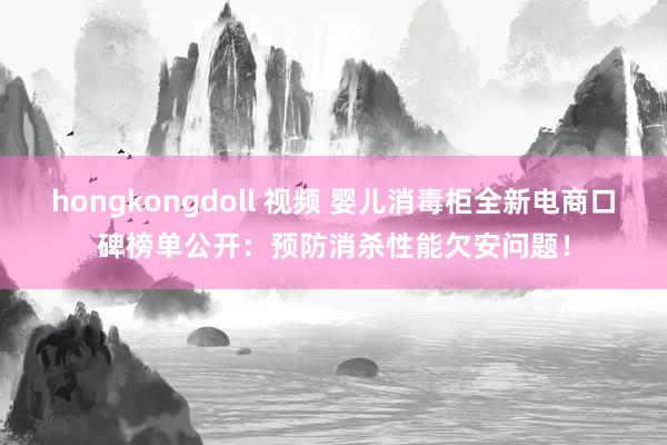 hongkongdoll 视频 婴儿消毒柜全新电商口碑榜单公开：预防消杀性能欠安问题！