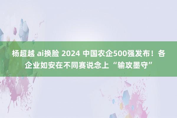 杨超越 ai换脸 2024 中国农企500强发布！各企业如安在不同赛说念上 “输攻墨守”