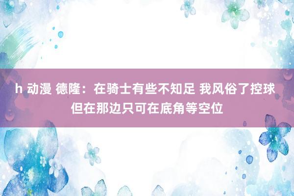 h 动漫 德隆：在骑士有些不知足 我风俗了控球 但在那边只可在底角等空位