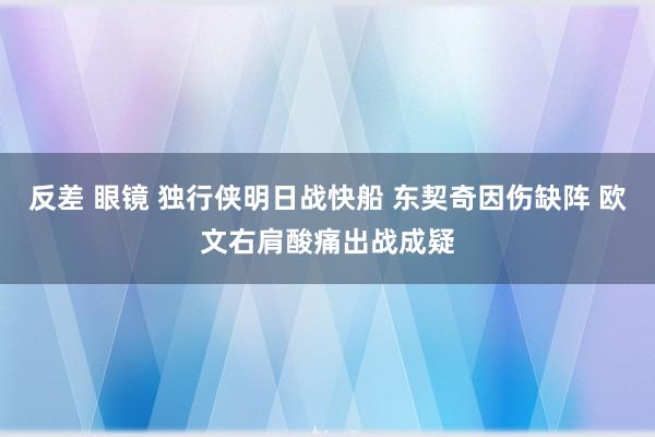 反差 眼镜 独行侠明日战快船 东契奇因伤缺阵 欧文右肩酸痛出战成疑