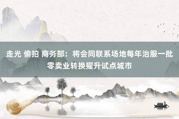 走光 偷拍 商务部：将会同联系场地每年治服一批零卖业转换擢升试点城市