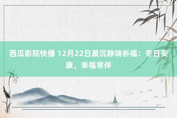 西瓜影院快播 12月22日晨沉静瑞祈福：冬日安康，幸福常伴