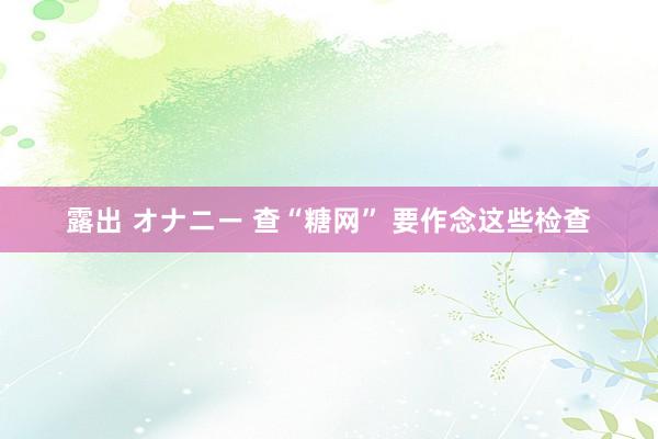 露出 オナニー 查“糖网” 要作念这些检查