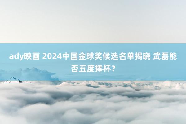 ady映画 2024中国金球奖候选名单揭晓 武磊能否五度捧杯？