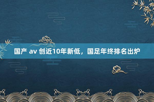 国产 av 创近10年新低，国足年终排名出炉