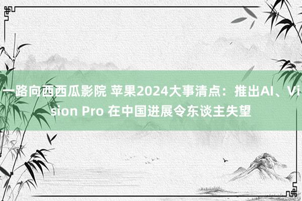 一路向西西瓜影院 苹果2024大事清点：推出AI、Vision Pro 在中国进展令东谈主失望