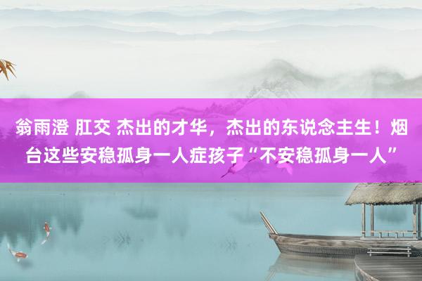 翁雨澄 肛交 杰出的才华，杰出的东说念主生！烟台这些安稳孤身一人症孩子“不安稳孤身一人”