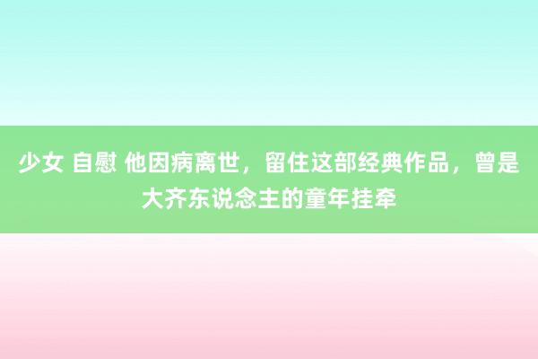 少女 自慰 他因病离世，留住这部经典作品，曾是大齐东说念主的童年挂牵