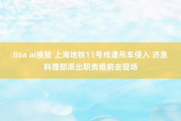 lisa ai换脸 上海地铁11号线遭吊车侵入 济急料理部派出职责组前去现场