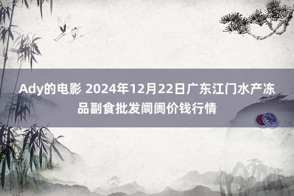 Ady的电影 2024年12月22日广东江门水产冻品副食批发阛阓价钱行情