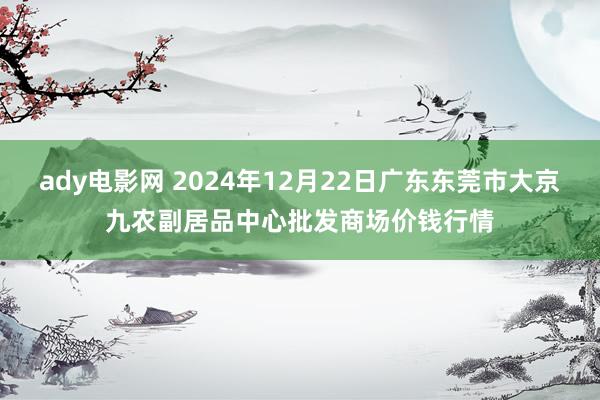 ady电影网 2024年12月22日广东东莞市大京九农副居品中心批发商场价钱行情