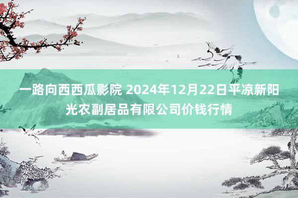 一路向西西瓜影院 2024年12月22日平凉新阳光农副居品有限公司价钱行情