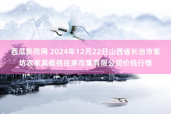 西瓜影院网 2024年12月22日山西省长治市紫坊农家具概括往来市集有限公司价钱行情