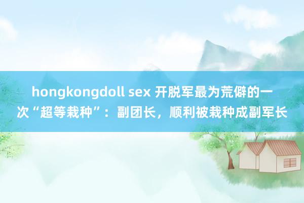 hongkongdoll sex 开脱军最为荒僻的一次“超等栽种”：副团长，顺利被栽种成副军长