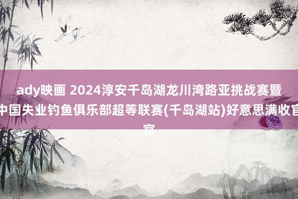 ady映画 2024淳安千岛湖龙川湾路亚挑战赛暨中国失业钓鱼俱乐部超等联赛(千岛湖站)好意思满收官