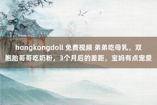 hongkongdoll 免费视频 弟弟吃母乳，双胞胎哥哥吃奶粉，3个月后的差距，宝妈有点宠爱