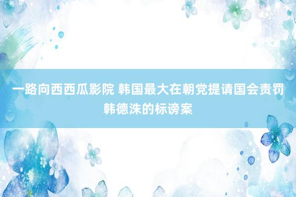 一路向西西瓜影院 韩国最大在朝党提请国会责罚韩德洙的标谤案