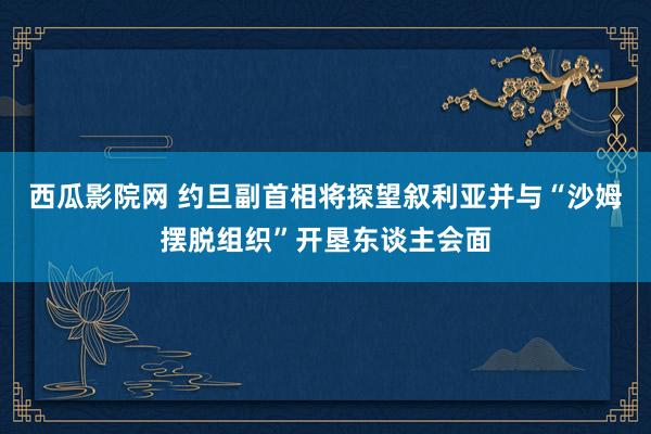 西瓜影院网 约旦副首相将探望叙利亚并与“沙姆摆脱组织”开垦东谈主会面