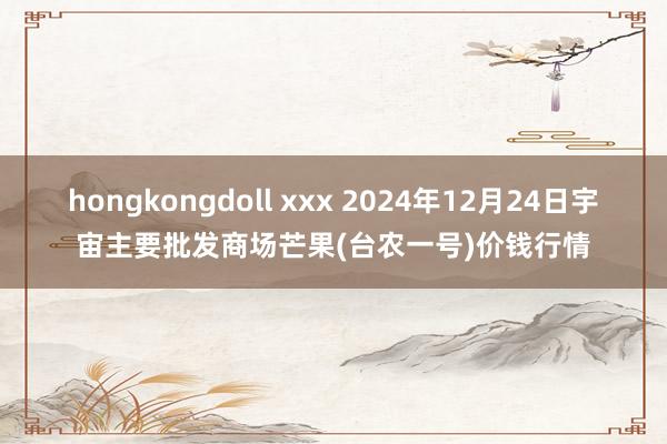 hongkongdoll xxx 2024年12月24日宇宙主要批发商场芒果(台农一号)价钱行情